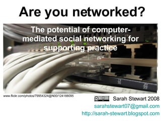 The potential of computer-mediated social networking for supporting practice Sarah Stewart 2008 [email_address] http://sarah-stewart.blogspot.com www.flickr.com/photos/79954324@N00/124188095   Are you networked? 
