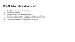 CQRS: Why I should avoid it?
● You will have to embrace eventual consistency
● Increased code complexity
● Increased complexity when synchronous requests
● Need experienced team or people with potential and appetite to read and learn
● Invest a little bit more on training, probably have to pay for some consultation
● Can cause some rework until you fully understand the patterns
 