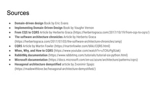 Sources
● Domain-driven design Book by Eric Evans
● Implementing Domain-Driven Design Book by Vaughn Vernon
● From CQS to CQRS Article by Herberto Graca (https://herbertograca.com/2017/10/19/from-cqs-to-cqrs/)
● The software architecture chronicles Article by Herberto Graca
(https://herbertograca.com/2017/07/03/the-software-architecture-chronicles/amp)
● CQRS Article by Martin Fowler (https://martinfowler.com/bliki/CQRS.html)
● When, Why, and How to CQRS (https://www.youtube.com/watch?v=uTCKzPg0Uak)
● RabbitMq documentation (https://www.rabbitmq.com/tutorials/tutorial-six-python.html)
● Microsoft documentation (https://docs.microsoft.com/en-us/azure/architecture/patterns/cqrs)
● Hexagonal architecture demystiﬁed article by Zvonimir Spajic
(https://madewithlove.be/hexagonal-architecture-demystiﬁed/)
 