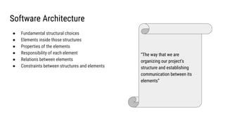 Software Architecture
● Fundamental structural choices
● Elements inside those structures
● Properties of the elements
● Responsibility of each element
● Relations between elements
● Constraints between structures and elements
“The way that we are
organizing our project’s
structure and establishing
communication between its
elements”
 