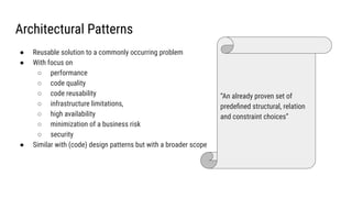Architectural Patterns
● Reusable solution to a commonly occurring problem
● With focus on
○ performance
○ code quality
○ code reusability
○ infrastructure limitations,
○ high availability
○ minimization of a business risk
○ security
● Similar with (code) design patterns but with a broader scope
“An already proven set of
predeﬁned structural, relation
and constraint choices”
 