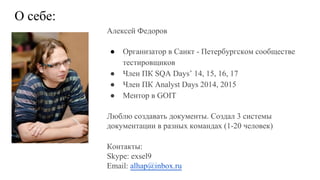 Алексей Федоров
● Организатор в Санкт - Петербургском сообществе
тестировщиков
● Член ПК SQA Days’ 14, 15, 16, 17
● Член ПК Analyst Days 2014, 2015
● Ментор в GOIT
Люблю создавать документы. Создал 3 системы
документации в разных командах (1-20 человек)
Контакты:
Skype: exsel9
Email: alhap@inbox.ru
О себе:
 