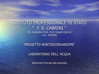 ISTITUTO PROFESSIONALE DI STATO “  F. S. CABRINI “ Dir. Scolastico Dott. Prof. Angelo Carrieri a.sc. 2005/06 PROGETTO NONTISCORDARDIME’ LABORATORIO DELL ‘ACQUA Referente Prof.ssa Ada Iannotta 