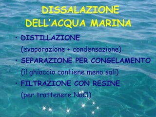DISSALAZIONE DELL’ACQUA MARINA  DISTILLAZIONE (evaporazione + condensazione) SEPARAZIONE PER CONGELAMENTO (il ghiaccio contiene meno sali) FILTRAZIONE CON RESINE (per trattenere NaCl) 