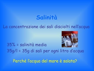 Salinità La concentrazione dei sali disciolti nell’acqua 35% = salinità media 35g/l = 35g di sali per ogni litro d’acqua Perché l’acqua del mare è salata? 