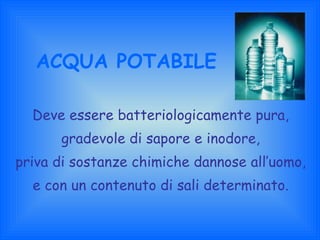 ACQUA POTABILE Deve essere batteriologicamente pura, gradevole di sapore e inodore, priva di sostanze chimiche dannose all’uomo, e con un contenuto di sali determinato. 