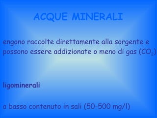ACQUE MINERALI Vengono raccolte direttamente alla sorgente e possono essere addizionate o meno di gas (CO 2 ) Oligominerali a basso contenuto in sali (50-500 mg/l) Medio-minerali o minerali ad alto contenuto in sali (>> 500 mg/l) 
