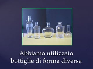 Abbiamo utilizzato
bottiglie di forma diversa
 