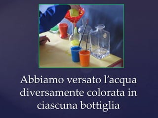 Abbiamo versato l’acqua
diversamente colorata in
   ciascuna bottiglia
 