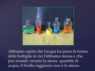 Abbiamo capito che l’acqua ha preso la forma
delle bottiglie in cui l’abbiamo messa e che,
pur avendo versato la stessa quantità di
acqua, il livello raggiunto non è lo stesso.
 