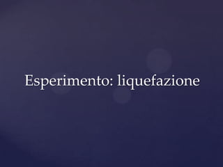 Esperimento: liquefazione
 