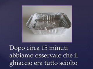 Dopo circa 15 minuti
abbiamo osservato che il
ghiaccio era tutto sciolto
 