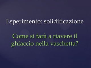 Esperimento: solidificazione

 Come si farà a riavere il
 ghiaccio nella vaschetta?
 
