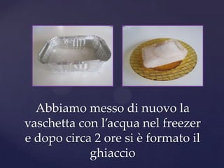 Abbiamo messo di nuovo la
vaschetta con l’acqua nel freezer
e dopo circa 2 ore si è formato il
            ghiaccio
 