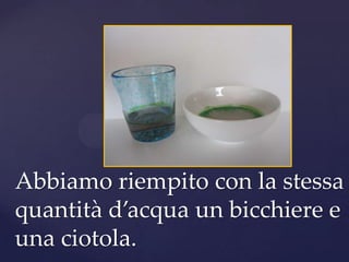 Abbiamo riempito con la stessa
quantità d’acqua un bicchiere e
una ciotola.
 