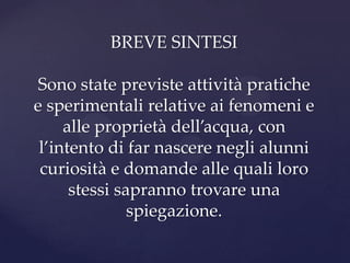 BREVE SINTESI

Sono state previste attività pratiche
e sperimentali relative ai fenomeni e
     alle proprietà dell’acqua, con
 l’intento di far nascere negli alunni
 curiosità e domande alle quali loro
      stessi sapranno trovare una
               spiegazione.
 