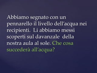Abbiamo segnato con un
pennarello il livello dell’acqua nei
recipienti. Li abbiamo messi
scoperti sul davanzale della
nostra aula al sole. Che cosa
succederà all’acqua?
 