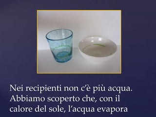 Nei recipienti non c’è più acqua.
Abbiamo scoperto che, con il
calore del sole, l’acqua evapora
 