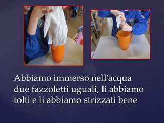 Abbiamo immerso nell’acqua
due fazzoletti uguali, li abbiamo
tolti e li abbiamo strizzati bene
 