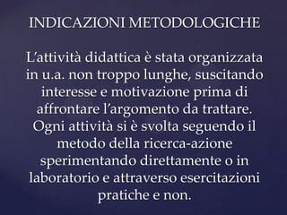 INDICAZIONI METODOLOGICHE

L’attività didattica è stata organizzata
in u.a. non troppo lunghe, suscitando
   interesse e motivazione prima di
  affrontare l’argomento da trattare.
  Ogni attività si è svolta seguendo il
      metodo della ricerca-azione
   sperimentando direttamente o in
 laboratorio e attraverso esercitazioni
             pratiche e non.
 