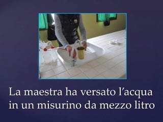 La maestra ha versato l’acqua
in un misurino da mezzo litro
 