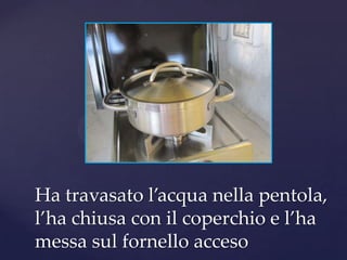 Ha travasato l’acqua nella pentola,
l’ha chiusa con il coperchio e l’ha
messa sul fornello acceso
 