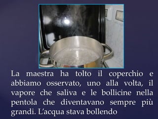 La maestra ha tolto il coperchio e
abbiamo osservato, uno alla volta, il
vapore che saliva e le bollicine nella
pentola che diventavano sempre più
grandi. L’acqua stava bollendo
 