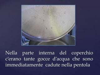 Nella parte interna del coperchio
c’erano tante gocce d’acqua che sono
immediatamente cadute nella pentola
 