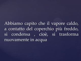 Abbiamo capito che il vapore caldo,
a contatto del coperchio più freddo,
si condensa , cioè, si trasforma
nuovamente in acqua
 