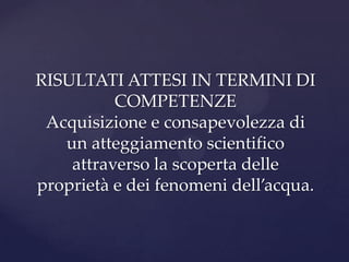 RISULTATI ATTESI IN TERMINI DI
          COMPETENZE
 Acquisizione e consapevolezza di
   un atteggiamento scientifico
    attraverso la scoperta delle
proprietà e dei fenomeni dell’acqua.
 
