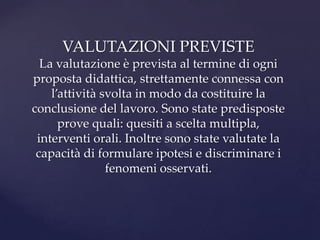 VALUTAZIONI PREVISTE
  La valutazione è prevista al termine di ogni
proposta didattica, strettamente connessa con
    l’attività svolta in modo da costituire la
conclusione del lavoro. Sono state predisposte
      prove quali: quesiti a scelta multipla,
 interventi orali. Inoltre sono state valutate la
 capacità di formulare ipotesi e discriminare i
                fenomeni osservati.
 