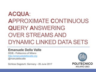 ACQUA:
APPROXIMATE CONTINUOUS
QUERY ANSWERING
OVER STREAMS AND
DYNAMIC LINKED DATA SETS
Emanuele Della Valle
DEIB - Politecnico of Milano
http://emanueledellavalle.org
@manudellavalle
Schloss Dagstuhl, Germany - 26 June 2017
 
