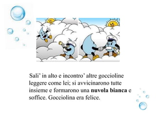Sali’ in alto e incontro’ altre goccioline
leggere come lei; si avvicinarono tutte
insieme e formarono una nuvola bianca e
soffice. Gocciolina era felice.
 