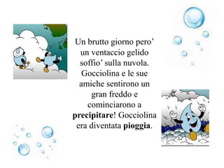 Un brutto giorno pero’
un ventaccio gelido
soffio’ sulla nuvola.
Gocciolina e le sue
amiche sentirono un
gran freddo e
cominciarono a
precipitare! Gocciolina
era diventata pioggia.
 