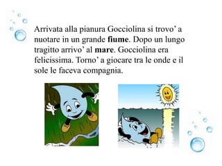Arrivata alla pianura Gocciolina si trovo’ a
nuotare in un grande fiume. Dopo un lungo
tragitto arrivo’ al mare. Gocciolina era
felicissima. Torno’ a giocare tra le onde e il
sole le faceva compagnia.
 