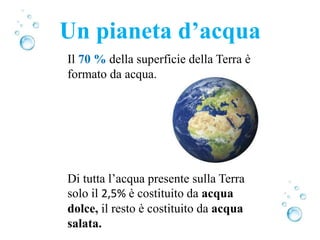 Il 70 % della superficie della Terra è
formato da acqua.
Di tutta l’acqua presente sulla Terra
solo il 2,5% è costituito da acqua
dolce, il resto è costituito da acqua
salata.
Un pianeta d’acqua
 