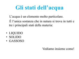 Gli stati dell’acqua
L’acqua è un elemento molto particolare.
È l’unica sostanza che in natura si trova in tutti e
tre i principali stati della materia:
• LIQUIDO
• SOLIDO
• GASSOSO
Vediamo insieme come!
 