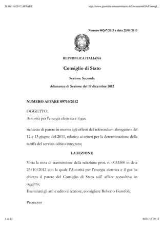 Numero 00267/2013 e data 25/01/2013
REPUBBLICA ITALIANA
Consiglio di Stato
Sezione Seconda
Adunanza di Sezione del 19 dicembre 2012
NUMERO AFFARE 09710/2012
OGGETTO:
Autorità per l'energia elettrica e il gas.
richiesta di parere in merito agli effetti del referendum abrogativo del
12 e 13 giugno del 2011, relativo ai criteri per la determinazione della
tariffa del servizio idrico integrato;
LA SEZIONE
Vista la nota di trasmissione della relazione prot. n. 0033500 in data
23/10/2012 con la quale l’Autorità per l'energia elettrica e il gas ha
chiesto il parere del Consiglio di Stato sull' affare consultivo in
oggetto;
Esaminati gli atti e udito il relatore, consigliere Roberto Garofoli;
Premesso
N. 09710/2012 AFFARE http://www.giustizia-amministrativa.it/DocumentiGA/Consigl...
1 di 12 30/01/13 09.12
 