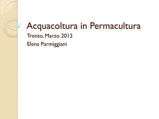 Acquacoltura in Permacultura
Trento, Marzo 2013
Elena Parmiggiani
 