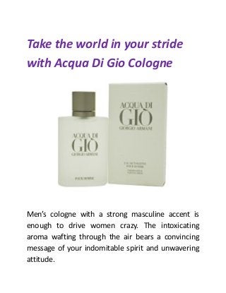 Take the world in your stride
with Acqua Di Gio Cologne
Men’s cologne with a strong masculine accent is
enough to drive women crazy. The intoxicating
aroma wafting through the air bears a convincing
message of your indomitable spirit and unwavering
attitude.
 