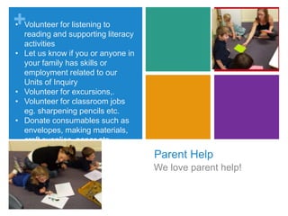 +
Parent Help
We love parent help!
• Volunteer for listening to
reading and supporting literacy
activities
• Let us know if you or anyone in
your family has skills or
employment related to our
Units of Inquiry
• Volunteer for excursions,.
• Volunteer for classroom jobs
eg. sharpening pencils etc.
• Donate consumables such as
envelopes, making materials,
craft supplies, paper etc
 