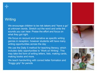 +
Writing
• We encourage children to be risk takers and “have a go”
at unknown words. Stretch out the word and write the
sounds you can hear. Praise the effort and focus on
what they got right.
• We focus on recount and narrative as specific writing
genres in reception, however students will have many
writing opportunities across the day
• We use the Daily 5 method for teaching literacy, which
includes daily opportunities to ‘Work on Writing’. This
may take the form of writing letters, lists, making cards,
making books and more.
• We teach handwriting with correct letter formation and
“froggy grip” for pencils
 