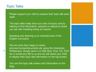 +
Topic Talks
• Please support your child to prepare their topic talk each
week
• The topic talks really drive our units of inquiry and by
helping to find information, pictures or objects to share
you are role modeling being an inquirer
• Speaking and listening is an important part of the
English curriculum
• We are more than happy to share
pictures/movies/documents etc using the Interactive
Whiteboard. Simply send in a USB stick, iPod, CD, DVD
etc or email your file to us and we will assist your child
to display their topic talk information on the big screen.
• You can find topic talk rosters and information on the
blog.
 