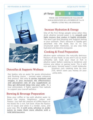 ND PHARMA & BIOTECH                                                 ACQUALIFE TM BIO




                                                   THESE ARE INTERMEDIATE VALUES OF
                                                  ALKALINIZATION SO A NUMBER OF 5 to 10
                                                     DROPS /LITRE WILL BE ENOUGH



                                            Increase Hydration & Energy
                                           One of the first things people sense when they
                                           drink alkaline ionized water is its smooth and
                                           light texture that makes it highly drinkable.
                                           You won’t get that bloating and sluggish feeling
                                           in your stomach. That’s because it rapidly gets
                                           absorbed into the body due to its tiny
                                           structured water molecules, so you stay fully
                                           hydrated and become energized.

                                           Cooking & Food Preparation
                                          Alkaline water enhances the naturally delicious
                                          flavours of your food, so you won’t use as much
                                          unhealthy salt. Soak your meat or fish in
                                          alkaline water before cooking to tenderize and
                                          remove any odour or gamey taste. Try it with
                                          rice and pasta. Ionized water’s small molecular
                                                   structure cuts cooking time by over
Detoxifies & Supports Wellness                     25%, which saves you money on your
                                                    utility bills
 Our bodies rely on water for waste elimination
 and flushing toxins – ionized water enhances
 that process. Not only it carries nutrients and
 oxygen, it also increases the effectiveness
 and absorption rate of any supplement as
 they get delivered deep into your cells. As a
 true antioxidant, it fights against free radicals
 to support your overall wellness

Brewing & Beverage Preparation
Brew your coffee or tea with alkaline water to
boost the aroma, brightness, colour and
flavour. Use half the amount of coffee beans or
tea leaves for a rich, full taste. Draw the flavour
out in soups and stews in a tender, tasty, and
juicy way. Mix it with wine, whiskey or acidic
juices to make them more alkaline with a
mild deliciousness

                                              2
 
