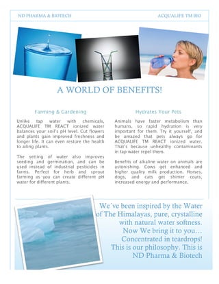 1
2




    ND PHARMA & BIOTECH                                                   ACQUALIFE TM BIO




                       A WORLD OF BENEFITS!

            Farming & Gardening                                Hydrates Your Pets
    Unlike    tap     water  with chemicals,          Animals have faster metabolism than
    ACQUALIFE TM REACT ionized water                  humans, so rapid hydration is very
    balances your soil’s pH level. Cut flowers        important for them. Try it yourself, and
    and plants gain improved freshness and            be amazed that pets always go for
    longer life. It can even restore the health       ACQUALIFE TM REACT ionized water.
    to ailing plants.                                 That’s because unhealthy contaminants
                                                      in tap water repel them.
    The setting of water also improves
    seeding and germination, and can be               Benefits of alkaline water on animals are
    used instead of industrial pesticides in          astonishing. Cows get enhanced and
    farms. Perfect for herb and sprout                higher quality milk production. Horses,
    farming as you can create different pH            dogs, and cats get shinier coats,
    water for different plants.                       increased energy and performance.




                                           We´ve been inspired by the Water
                                          of The Himalayas, pure, crystalline
                                                 with natural water softness.
                                                  Now We bring it to you…
                                                  Concentrated in teardrops!
                                               This is our philosophy. This is
                                                       ND Pharma & Biotech

                                                  3
 