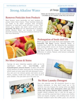 ND PHARMA & BIOTECH                                                        ACQUALIFE TM BIO


      Strong Alkaline Water
                                                     THESE ARE THE HIGH VALUES OF ALKALINIZATION SO
                                                      A NUMBER OF 10-15 DROPS /LITRE WILL BE ENOUGH
Removes Pesticides from Products
Most farmers spray pesticides on your produce to
protect them from insects. These harmful chemicals
are made to be water resistant with oil-based
solutions, so they don’t wash off when it rains. That
means your regular tap water can’t remove them.
Acqualife TM React can be administered to produce
Strong Alkaline Water can dissolve oil including
pesticide residues, leaving your produce chemical-free
and more flavourful.



                                              Prolongation of foods shelf life
                                              When you wash and soak fruits and vegetables with
                                              Acqualife TM React Strong Alkaline Water, it
                                              extends their shelf life. By removing the oxidation
                                              and rusting which occurs on fruits and vegetables
                                              sitting in the grocery store, it keeps food fresher
                                              and better tasting for longer. You will notice the
                                              difference in colour, flavour, and texture compared
                                              to using tap water.



No More Grease & Stains
  Savings on your cleaning supplies adds up to be
  significant    with     this    eco-friendly    and
  hypoallergenic natural cleaner. It takes 25% of the
  usual amount of water necessary for rinsing dishes,
  which saves on your water bill and detergent costs.
  You can use it to remove grease and stains on your
  floors, carpets, inside your oven, and soap scum in
  your shower. You can even use it for your car.


                                               No More Laundry Detergent
                                              Your skin absorbs over 80 chemicals found in your
                                              laundry detergent, as they don’t wash out in the
                                              machine. Can you imagine the savings when you don’t
                                              need to buy any more detergents when you start
                                              using only Strong Alkaline Water instead? With its
                                              oxygen bleach property that is safe for all types of
                                              fabric, you will be surprised how it makes your clothes
                                              come out cleaner, brighter, and smelling fresh. It even
                                              removes stubborn stains like coffee, grass, oil, and red
                                              wine!
                                                 4
 