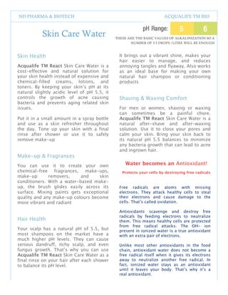 1
2




    ND PHARMA & BIOTECH                                                        ACQUALIFE TM BIO



               Skin Care Water                        THESE ARE THE BASIC VALUES OF ALKALINIZATION SO A
                                                             NUMBER OF 3-5 DROPS /LITRE WILL BE ENOUGH



    Skin Health                                         It brings out a vibrant shine, makes your
                                                        hair easier to manage, and reduces
    Acqualife TM React Skin Care Water is a             annoying tangles and flyaway. Also works
    cost-effective and natural solution for             as an ideal base for making your own
    your skin health instead of expensive and           natural hair shampoo or conditioning
    chemical-filled creams, lotions, and                products
    toners. By keeping your skin’s pH at its
    natural slightly acidic level of pH 5.5, it
    controls the growth of acne causing                 Shaving & Waxing Comfort
    bacteria and prevents aging related skin
    issues.                                             For men or women, shaving or waxing
                                                        can sometimes be a painful chore.
    Put it in a small amount in a spray bottle          Acqualife TM React Skin Care Water is a
    and use as a skin refresher throughout              natural after-shave and after-waxing
    the day. Tone up your skin with a final             solution. Use it to close your pores and
    rinse after shower or use it to safely              calm your skin. Bring your skin back to
    remove make-up                                      its natural pH 5.5 balances to minimize
                                                        any bacteria growth that can lead to acne
                                                        and ingrown hair.
    Make-up & Fragrances
    You can use it to create your own                      Water becomes an Antioxidant!
    chemical-free fragrances, make-ups,                  Protects your cells by destroying free radicals
    make-up       removers,     and    skin
    conditioners. With a water-based make-
    up, the brush glides easily across its              Free radicals are atoms with missing
    surface. Mixing paints gets exceptional             electrons. They attack healthy cells to steal
    quality and any make-up colours become              their electrons and cause damage to the
    more vibrant and radiant                            cells. That’s called oxidation.

                                                        Antioxidants scavenge and destroy free
                                                        radicals by feeding electrons to neutralize
    Hair Health                                         them. This means healthy cells are protected
                                                        from free radical attacks. The OH- ion
    Your scalp has a natural pH of 5.5, but             present in ionized water is a true antioxidant
    most shampoos on the market have a                  with an extra pair of electrons.
    much higher pH levels. They can cause
    serious dandruff, itchy scalp, and even             Unlike most other antioxidants in the food
    fungus growth. That’s why you can use               chain, antioxidant water does not become a
    Acqualife TM React Skin Care Water as a             free radical itself when it gives its electrons
    final rinse on your hair after each shower          away to neutralize another free radical. In
    to balance its pH level.                            fact, ionized water stays as an antioxidant
                                                        until it leaves your body. That’s why it’s a
                                                        real antioxidant.


                                                  5
 