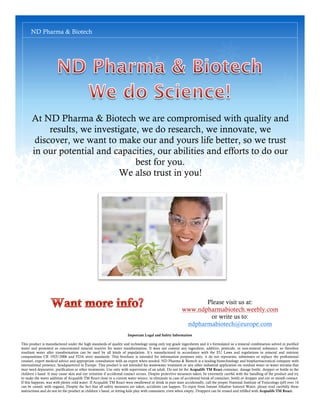 ND Pharma & Biotech




      At ND Pharma & Biotech we are compromised with quality and
           results, we investigate, we do research, we innovate, we
       discover, we want to make our and yours life better, so we trust
      in our potential and capacities, our abilities and efforts to do our
                                  best for you.
                              We also trust in you!




                                                                                                               Please visit us at:
                                                                                                        www.ndpharmabiotech.weebly.com
                                                                                                                or write us to:
                                                                                                         ndpharmabiotech@europe.com
                                                                     Important Legal and Safety Information

This product is manufactured under the high standards of quality and technology using only top grade ingredients and it´s formulated as a mineral combination solved in purified
water and presented as concentrated mineral reactive for water transformation. It does not content any ingredient, additive, pesticide, or non-mineral substance, so therefore
resultant water after transformation can be used by all kinds of population. It´s manufactured in accordance with the EU Laws and regulations in mineral and nutrient
compositions CR 1925/2006 and FDA strict standards. This brochure is intended for information purposes only, it do not represents, substitutes or replace the professional
counsel, expert medical advice and appropriate consultation with an expert when needed. ND Pharma & Biotech is a leading biotechnology and biopharmaceutical company with
international presence, headquartered in Europe. This product is not intended for wastewater treatment or any other industrial application on residual water or water streams that
may need depurative, purification or other treatments. Use only with supervision of an adult. Do not let the Acqualife TM React container, dosage bottle, dropper or bottle to the
children´s hand. It may cause skin and eye irritation if accidental contact occurs. Despite protective measures taken, be extremely careful with the handling of the product and try
to make the water addition of Acqualife TM React close to a current water source, to eliminate in case of accidental break of container, bottle or dropper and eye or mouth contact.
If this happens, was with plenty cold water. If Acqualife TM React were swallowed or drink in pure state accidentally, call the proper National Institute of Toxicology (pH over 14
can be caustic with organs). Despite the fact that all safety measures are taken, accidents can happen. To enjoy from Instant Alkaline Ionized Water, please read carefully these
instructions and do not let the product at children´s hand, or letting kids play with containers, even when empty. Droppers can be reused and refilled with Acqualife TM React.
 