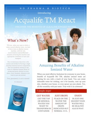 N D          P H A R M A        &     B I O T E C H

                                          introducing


           Acqualife TM React
              DISCOVER THE BENEFITS OF ALKALINE IONIZED WATER




 What´s New?
 Till now, when you want to drink or
enjoy ionized alkaline water, you had
    to have close an alkaline ionizer
        machine, with the cost,
   inconveniences and problematic
 situation of having the machine and
  appropriate containers to store and
               transport.

  Our revolutionary discovery is the
system and method of having a single
teardrop mineral reactive composition
   that can transform mineral or tap
                                           Amazing Benefits of Alkaline
  water in Alkaline Ionized Water of
  strong and purity desired in every
                                                 Ionized Water
 place, every moment, whenever you
        want in just one second.
                                         When you need effective hydration for everyone in your home,
                                         benefits of Acqualife Bio TM, alkaline ionized water are
 True, guaranteed, it´s not a miracle!   waiting for you with a touch of your hand. You can create
             It´s Science!               delectable water for cooking, use it for laundry, tone up your
                                         skin, disinfect your house, or even spruce up your plants. Yes,
                                         all this versatility with just water. Your wish is its command

                                         3 simple steps!

                                         GET WATER             JUST DROPS                ENJOY
                                          GET THE TAP          PLACE ON THE           IN JUST ONE
                                          OR MINERAL            WATER THE            SECOND YOUR
                                          WATER YOU             AMOUNT OF             WATER WILL
                                           WANT TO                DROPS               BE HEALTHY
                                         TRANSFORM IN         INDICATED BUT           ALK.IO.WAT.
                                          CONTAINER            NORMAL 3-5/L.
 