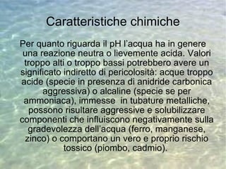 Caratteristiche chimiche Per quanto riguarda il pH l’acqua ha in genere una reazione neutra o lievemente acida. Valori troppo alti o troppo bassi potrebbero avere un significato indiretto di pericolosità: acque troppo acide (specie in presenza di anidride carbonica aggressiva) o alcaline (specie se per ammoniaca), immesse  in tubature metalliche, possono risultare aggressive e solubilizzare componenti che influiscono negativamente sulla gradevolezza dell’acqua (ferro, manganese, zinco) o comportano un vero e proprio rischio tossico (piombo, cadmio).  